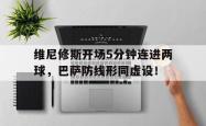 维尼修斯开场5分钟连进两球，巴萨防线形同虚设！的简单介绍