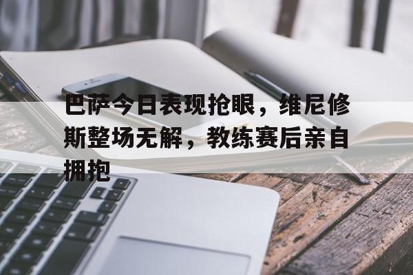 巴萨今日表现抢眼，维尼修斯整场无解，教练赛后亲自拥抱的简单介绍
